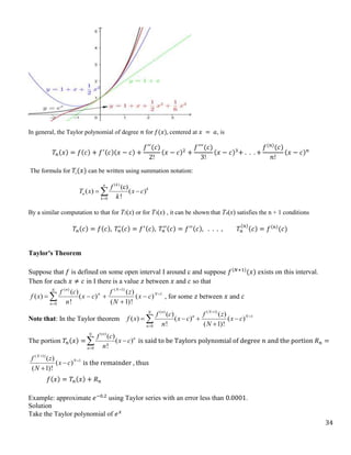 34
In general, the Taylor polynomial of degree 𝑛 for 𝑓(𝑥), centered at 𝑥 = 𝑎, is
𝑇𝑛(𝑥) = 𝑓(𝑐) + 𝑓′(𝑐)(𝑥 − 𝑐) +
𝑓′′
(𝑐)
2!
(𝑥 − 𝑐)2
+
𝑓′′′
(𝑐)
3!
(𝑥 − 𝑐)3
+ . . . +
𝑓(𝑛)
(𝑐)
𝑛!
(𝑥 − 𝑐)𝑛
The formula for 𝑇𝑛(𝑥) can be written using summation notation:
( )
0
(c)
( ) ( )
!
k
n
k
n
k
f
T x x c
k

 

By a similar computation to that for T2(x) or for T3(x) , it can be shown that Tn(x) satisfies the n + 1 conditions
𝑇𝑛(𝑐) = 𝑓(𝑐), 𝑇𝑛
′(𝑐) = 𝑓′(𝑐), 𝑇𝑛
′′(𝑐) = 𝑓′′(𝑐), . . . , 𝑇𝑛
(𝑛)
(𝑐) = 𝑓(𝑛)
(𝑐)
Taylor's Theorem
Suppose that 𝑓 is defined on some open interval I around c and suppose 𝑓(𝑁+1)
(𝑥) exists on this interval.
Then for each 𝑥 ≠ 𝑐 in I there is a value 𝑧 between 𝑥 and 𝑐 so that
1
)
1
(
0
)
(
)
(
!
)
1
(
)
(
)
(
!
)
(
)
( 






  N
N
n
N
n
n
c
x
N
z
f
c
x
n
c
f
x
f , for some 𝑧 between 𝑥 and 𝑐
Note that: In the Taylor theorem
( ) ( 1)
1
0
( ) ( )
( ) ( ) ( )
! ( 1)!
n N
N
n N
n
f c f z
f x x c x c
n N



   


The portion 𝑇𝑛(𝑥) =
( )
0
( )
( )
!
n
N
n
n
f c
x c
n


 is said to be Taylors polynomial of degree 𝑛 and the portion 𝑅𝑛 =
( 1)
1
( )
( )
( 1)!
N
N
f z
x c
N




is the remainder , thus
𝑓(𝑥) = 𝑇𝑛(𝑥) + 𝑅𝑛
Example: approximate 𝑒−0.2
using Taylor series with an error less than 0.0001.
Solution
Take the Taylor polynomial of 𝑒𝑥
 