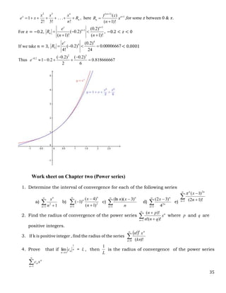 35
2 3
1 . . .
2! 3! !
n
x
n
x x x
e x R
n
       , here
( 1)
1
( )
( 1)!
n
n
n
f z
R x
n




,for some 𝑧 between 0 & 𝑥.
For 𝑥 = −0.2,
1
1 (0.2)
( 0.2) ,
( 1)! ( 1)!
z n
n
n
e
R
n n


  
 
−0.2 < 𝑧 < 0
If we take 𝑛 = 3,
4
4
3
(0.2)
( 0.2) 0.00006667
4! 24
z
e
R     < 0.0001
Thus
2 3
0.2 ( 0.2) ( 0.2)
1 0.2
2
0.818666667
6
e  
    
Work sheet on Chapter two (Power series)
1. Determine the interval of convergence for each of the following series
a) 

 
1
2
1
n
n
n
x
b) 

 


1
2
)
1
(
)
4
(
)
1
(
n
n
n
n
x
c) 



1
)
3
)(
(ln
n
n
n
x
n
d) 



1
2
4
)
3
2
(
n
n
n
x
e)


 

1
2
)!
1
2
(
)
1
(
n
n
n
n
x

2. Find the radius of convergence of the power series n
n
x
q
n
n
p
n


 

1 )!
(
!
)!
(
where p and q are
positive integers.
3. If k is positive integer , find the radius of the series
 


0 )!
(
!
n
n
k
kn
x
n
4. Prove that if n
n
n
c
1
lim


= L , then
L
1
is the radius of convergence of the power series


1
n
n
n x
c
 