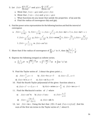 36
5. Let )
(x
f = n
n
n
x
n
2
0 )!
2
(
)
1
(




and 
)
(x
g 1
2
0 )!
1
2
(
)
1
( 


 
 n
n
n
x
n
a. Show that )
(
)
(
,
x
g
x
f 
 and )
(
)
(
,
x
f
x
g 
b. Show that )
(
)
(
,
,
x
f
x
f 
 and )
(
)
(
,
,
x
g
x
g 

c. What functions do you know that satisfy the properties of (a) and (b).
d. Find the radius of convergence f(x) and g(x).
6. Find the power series representation for the following function and find the interval of
convergence
a. 2
9
1
1
)
(
x
x
f

 b.
x
x
x
f
4
1
)
(

 c. 3
3
2
)
(
x
a
x
x
f

 d. )
1
ln(
)
( 2
x
x
f 
 e. )
5
ln(
)
( x
x
f 

f. 2
2
)
2
1
(
)
(
x
x
x
f

 g. 2
3
)
2
(
)
(


x
x
x
f h. )
6
arctan(
)
(
x
x
f  i.
1
2
)
( 2


x
x
x
f j. 2
3
2
)
1
(
3
)
(
x
x
x
f


l.
2
1
)
( 2



x
x
x
f m. )
(
cos
)
( 2
x
x
f 
7. Show that if the radius of convergence of n
n
n x
c


0
is R , then
R
c
c
n
n
n
1
lim 1




.
8. Express the following integral as infinite series.
a.  
dt
t
t
8
1
b. 

dt
t
t)
1
ln(
c. 


dx
x
x
x
2
1
tan
d. dx
x )
(
tan 2
1


9. Find the Taylor series of f about the given point a .
a)
x
x
f
1
)
(  , 1


a b) 3
;
ln
)
( 
 a
x
x
f c) x
x
f 
)
( , 1

a
d) 1
;
3
ln
)
( 
 a
x
x
f e) 0
;
3
sin
)
( 
 a
x
x
f
10. Find the fourth Taylor polynomial of the given function about a.
a) 1
;
2
)
( 4




 a
x
x
x
f b)
3
;
arctan
)
(


 a
x
x
k c) 1
;
tan
)
( 
 a
x
x
f
11. Find the Maclaurin’s series of f where
a) x
x
f 4
cos
)
( 2
 b) x
e
x
f x
cos
)
(  c)
1
1
)
(



x
x
x
f
d)
1
3
2
2
3
)
( 2





x
x
x
x
f e) x
x
f 3
sinh
)
( 
12. Let x
x
f tan
)
(  . Using the fact that 0
)
0
( 
f and 2
)]
(
[
1
)
( x
f
x
f 

 , find the
sum of the first six terms in the Taylor series of f about 0.
 