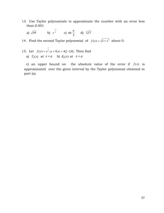 37
13. Use Taylor polynomials to approximate the number with an error less
than 0.001
a) 95 b) 3
1

e c)
5
sin

d) 4
17
14. Find the second Taylor polynomial of 4
1
)
( x
x
f 
 about 0.
15. Let ]
0
,
1
[
;
4
,
0
;
)
( 2



 n
a
e
x
f
x
. Then find
a) )
(
4 x
T at a
x  b) )
(
4 x
R at a
x 
c) an upper bound on the absolute value of the error if )
(x
f is
approximated over the given interval by the Taylor polynomial obtained in
part (a).
 