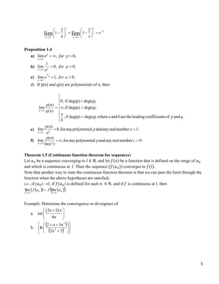 5
2
2 2
1 1
lim lim
n x
n x
e
n x

 
   
   
   
   
Proposition 1.4
a) lim , 0,
p
n
n for p

  
b)
1
lim 0, 0,
p
n
for p
n

 
c)
1
lim 1, 0,
n
n
a for a

 
d) If p(n) and q(n) are polynomials of n, then
0, if deg(p) deg(q),
( )
lim ,if deg(p) deg(q),
( )
,if deg(p) deg(q),where and aretheleadingcoefficientsof and .
n
p n
q n
a
a b p q
b


 

  


 

e)
( )
lim 0,foranypolynomial andanyrealnumber 1.
n
n
p n
p a
a

 
f)
( )
lim ,foranypolynomial andanyrealnumber 0.
ln( )
c
n
p n
p c
n

 
Theorem 1.5 (Continuous function theorem for sequences)
Let 𝑎𝑛 be a sequence converging to 𝑙 ∈ ℝ, and let 𝑓(𝑥) be a function that is defined on the range of 𝑎𝑛
and which is continuous at 𝑙. Then the sequence {𝑓(𝑎𝑛)} converges to 𝑓(𝑙).
Note that another way to state the continuous function theorem is that we can pass the limit through the
function when the above hypotheses are satisfied;
i.e., if (𝑎𝑛) →𝑙, if 𝑓(𝑎𝑛) is defined for each 𝑛 ∈ ℕ, and if 𝑓 is continuous at 𝑙, then
 
   
 
n
n
n
n
a
f
a
f




 lim
lim .
Example: Determine the convergence or divergence of
a.
 
2 1
sin
4
n
n

 

 
 
b.
 
  
















3
2
3
2
ln 2
2
n
n
n
 