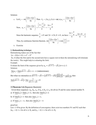 6
Solution:
a. Let 
n
b
 
2 1
sin
4
n
n

 

 
 
. Then 
n
b 
 n
n a
x
x
f
a
f ),
sin(
)
(
),
(
 
2 1
4
n
n

 

 
 
Now, 
n
a
 
2 1
4
n
n

 

 
 
1
2 2
4 4
n n

 
 
 
 
 
 
Since the harmonic sequence 0
1

n
and 2 2 ,4 4
 
  , we have
2
2 0
4 4 2
n

  


 
Thus, by continuous function theorem,
 
2 1
sin sin 1
4 2
n
n
 
 
  
 
   
 
 
b. Exercise
2. Rationalizing technique
Rationalizing makes use of the fact that
(𝑎 − 𝑏)(𝑎 + 𝑏) = 𝑎2
− 𝑏2
So, if either the first and/or the second term have a square root in them the rationalizing will eliminate
the root(s). This might help in evaluating the limit.
Example
Evaluate the limit of the sequence given by 𝑎𝑛 = √𝑛 + 1 − √𝑛, 𝑓𝑜𝑟 𝑛 ≥ 1
Solution:
lim lim( 1 ) (indeterminate)
n
n n
a n n
 
     
But when we rationalize as √𝑛 + 1 − √𝑛 = (√𝑛 + 1 − √𝑛)
√𝑛+1+√𝑛
√𝑛+1+√𝑛
=
1
√𝑛+1+√𝑛
, then
  1
lim 1 lim 0
1
n n
n n
n n
 
   
 
3.Theorem 1.6 (Squeeze theorem)
Given three sequences 𝑎𝑛, 𝑏𝑛, 𝑐𝑛, if 𝑎𝑛 ≤ 𝑏𝑛 ≤ 𝑐𝑛 for all n≥ 𝑁 and for some natural number N.
a) If  
lim lim( ) ,
n n
n n
a c L
 
  then also  
lim n
n
b L


b) If  
lim n
n
b

  then also lim( ) ,
n
n
c

 
c) If lim( ) ,
n
n
c

  then also  
lim n
n
b

 
proof (a):
Let 𝜀 > 0 be given. By the definition of convergence, there exist two numbers N1 and N2 such that
|𝑎𝑛 − 𝐿| < 𝜀 for all 𝑛 ≥ 𝑁1 and |𝑐𝑛 − 𝐿| < 𝜀 for all 𝑛 ≥ 𝑁2
 