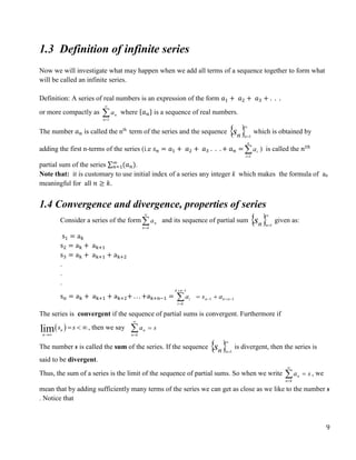 9
1.3 Definition of infinite series
Now we will investigate what may happen when we add all terms of a sequence together to form what
will be called an infinite series.
Definition: A series of real numbers is an expression of the form 𝑎1 + 𝑎2 + 𝑎3 + . . .
or more compactly as 

1
n
n
a where {𝑎𝑛} is a sequence of real numbers.
The number 𝑎𝑛 is called the nth
term of the series and the sequence  
n
s n

1
which is obtained by
adding the first n-terms of the series (i.e 𝑠𝑛 = 𝑎1 + 𝑎2 + 𝑎3 . . . + 𝑎𝑛 = 

n
i
i
a
1
) is called the 𝑛𝑡ℎ
partial sum of the series ∑ (𝑎𝑛)
∞
𝑛=1 .
Note that: it is customary to use initial index of a series any integer k which makes the formula of an
meaningful for all 𝑛 ≥ 𝑘.
1.4 Convergence and divergence, properties of series
Consider a series of the form

k
n
n
a and its sequence of partial sum  
n
s n

1
given as:
s1 = ak
s2 = ak + ak+1
s3 = ak + ak+1 + ak+2
.
.
.
sn = ak + ak+1 + ak+2+ . . . +ak+n−1 = 1
1
1








 n
k
n
n
k
k
i
i a
s
a
The series is convergent if the sequence of partial sums is convergent. Furthermore if
 
lim n
n
s s

  , then we say s
a
k
n
n 



The number s is called the sum of the series. If the sequence  
n
s n

1
is divergent, then the series is
said to be divergent.
Thus, the sum of a series is the limit of the sequence of partial sums. So when we write s
a
k
n
n 



, we
mean that by adding sufficiently many terms of the series we can get as close as we like to the number s
. Notice that
 