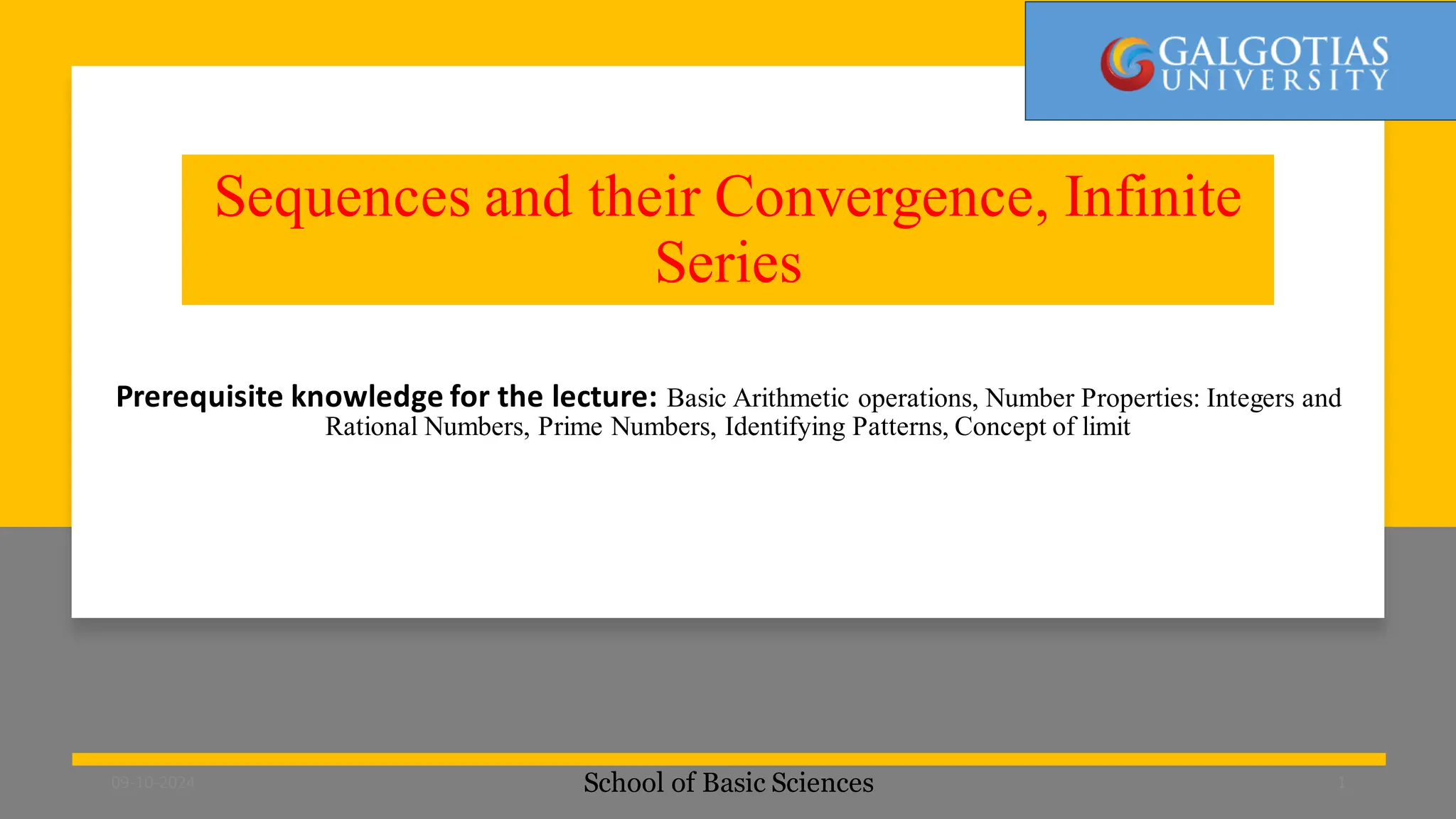 Sequences and their Convergence, Infinite
Series
Prerequisite knowledge for the lecture: Basic Arithmetic operations, Number Properties: Integers and
Rational Numbers, Prime Numbers, Identifying Patterns, Concept of limit
School of Basic Sciences
09-10-2024 1
 