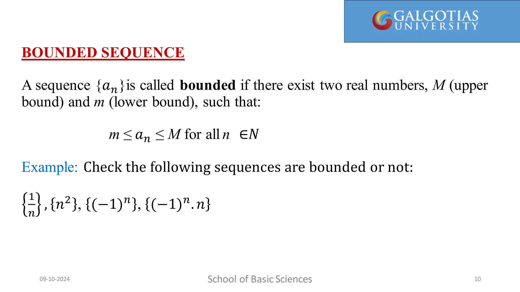 BOUNDED SEQUENCE
A sequence {𝑎𝑛}is called bounded if there exist two real numbers, M (upper
bound) and m (lower bound), such that:
m ≤ 𝑎𝑛 ≤ M for all n ∈𝑁
Example: Check the following sequences are bounded or not:
1
𝑛
, 𝑛2
, (−1)𝑛
, (−1)𝑛
.𝑛
School of Basic Sciences
09-10-2024 10
 