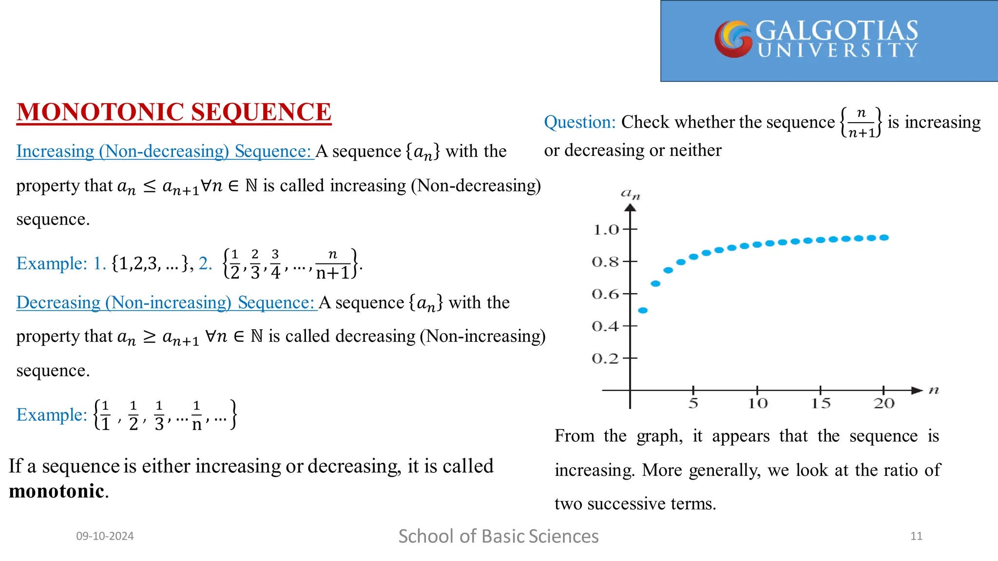 MONOTONIC SEQUENCE
Increasing (Non-decreasing) Sequence: A sequence 𝑎𝑛 with the
property that 𝑎𝑛 ≤ 𝑎𝑛+1∀𝑛 ∈ ℕ is called increasing (Non-decreasing)
sequence.
Example: 1. 1,2,3, … , 2.
1
2
,
2
3
,
3
4
, … ,
𝑛
n+1
.
Decreasing (Non-increasing) Sequence: A sequence 𝑎𝑛 with the
property that 𝑎𝑛 ≥ 𝑎𝑛+1 ∀𝑛 ∈ ℕ is called decreasing (Non-increasing)
sequence.
Example:
1
1
,
1
2
,
1
3
, …
1
n
, …
School of Basic Sciences
09-10-2024 11
From the graph, it appears that the sequence is
increasing. More generally, we look at the ratio of
two successive terms.
If a sequenceis either increasing or decreasing, it is called
monotonic.
Question: Check whether the sequence
𝑛
𝑛+1
is increasing
or decreasing or neither
 