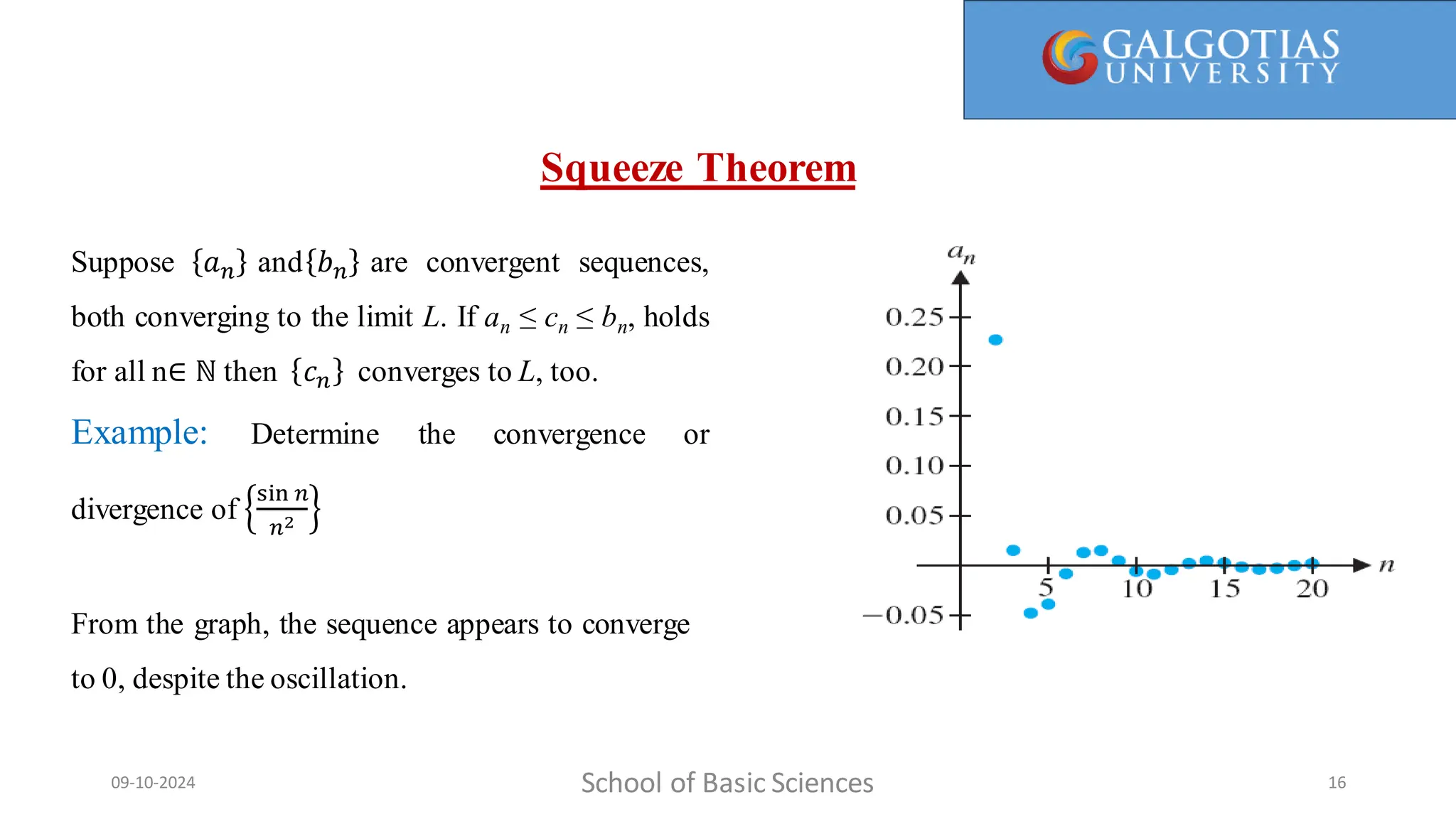 School of Basic Sciences
09-10-2024 16
Suppose 𝑎𝑛 and 𝑏𝑛 are convergent sequences,
both converging to the limit L. If an ≤ cn ≤ bn, holds
for all n∈ ℕ then 𝑐𝑛 converges to L, too.
Example: Determine the convergence or
divergence of
sin 𝑛
𝑛2
From the graph, the sequence appears to converge
to 0, despite the oscillation.
Squeeze Theorem
 