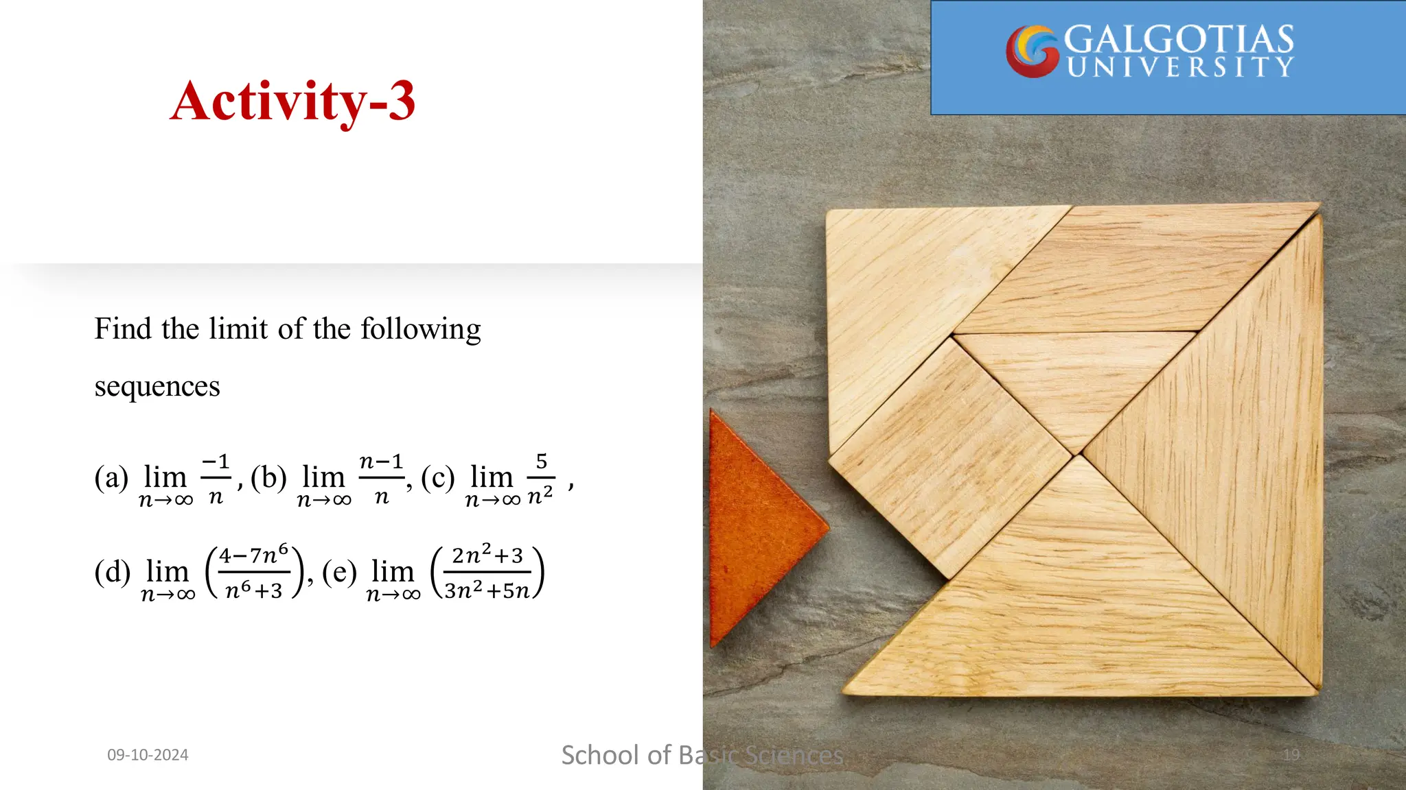 Activity-3
Find the limit of the following
sequences
(a) lim
𝑛→∞
−1
𝑛
, (b) lim
𝑛→∞
𝑛−1
𝑛
, (c) lim
𝑛→∞
5
𝑛2
,
(d) lim
𝑛→∞
4−7𝑛6
𝑛6+3
, (e) lim
𝑛→∞
2𝑛2+3
3𝑛2+5𝑛
School of Basic Sciences
09-10-2024 19
 