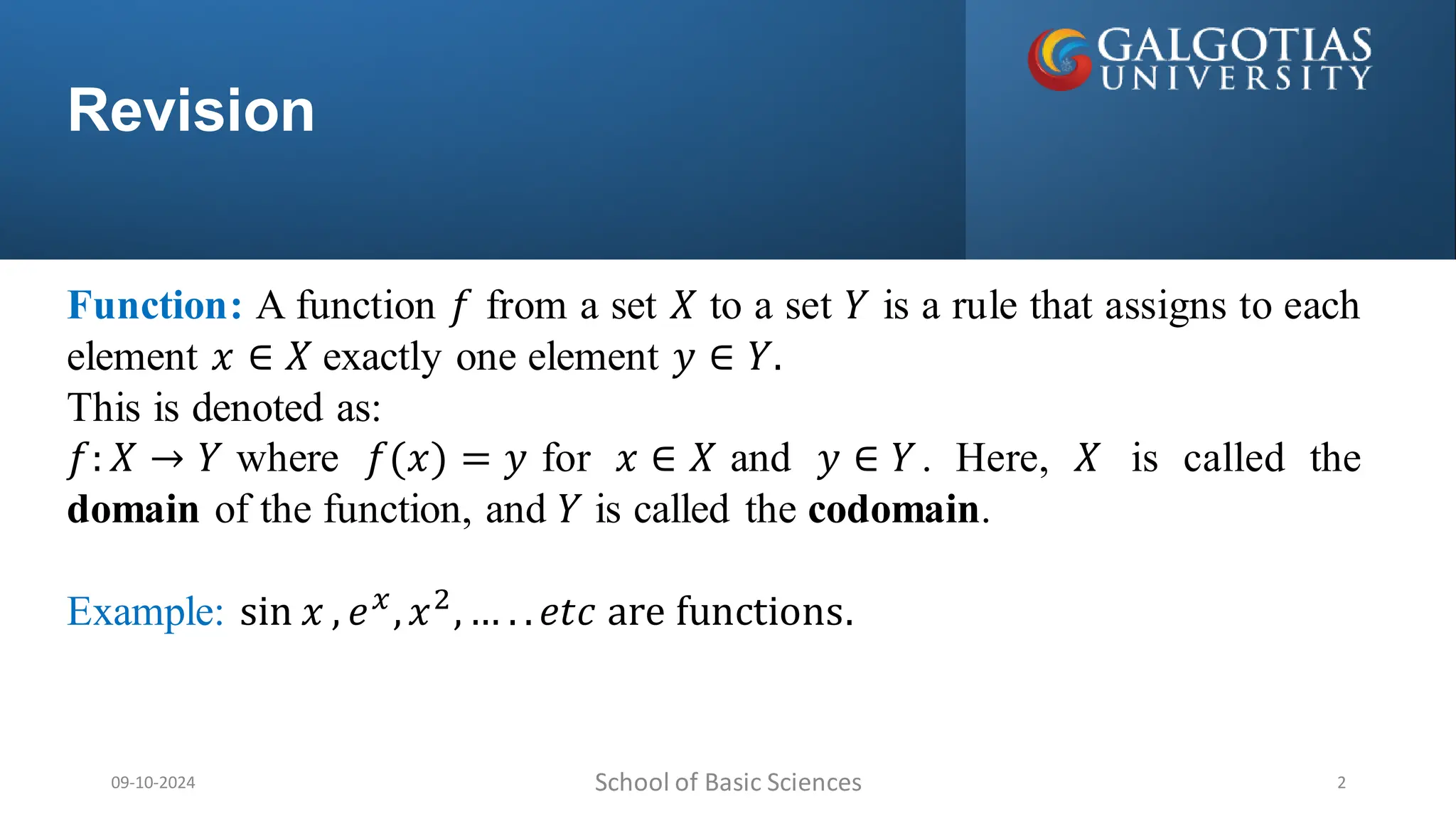 Revision
School of Basic Sciences
09-10-2024 2
Function: A function 𝑓 from a set 𝑋 to a set 𝑌 is a rule that assigns to each
element 𝑥 ∈ 𝑋 exactly one element 𝑦 ∈ 𝑌.
This is denoted as:
𝑓: 𝑋 → 𝑌 where 𝑓(𝑥) = 𝑦 for 𝑥 ∈ 𝑋 and 𝑦 ∈ 𝑌. Here, 𝑋 is called the
domain of the function, and 𝑌 is called the codomain.
Example: sin 𝑥 , 𝑒𝑥
,𝑥2
,… . .𝑒𝑡𝑐 are functions.
 