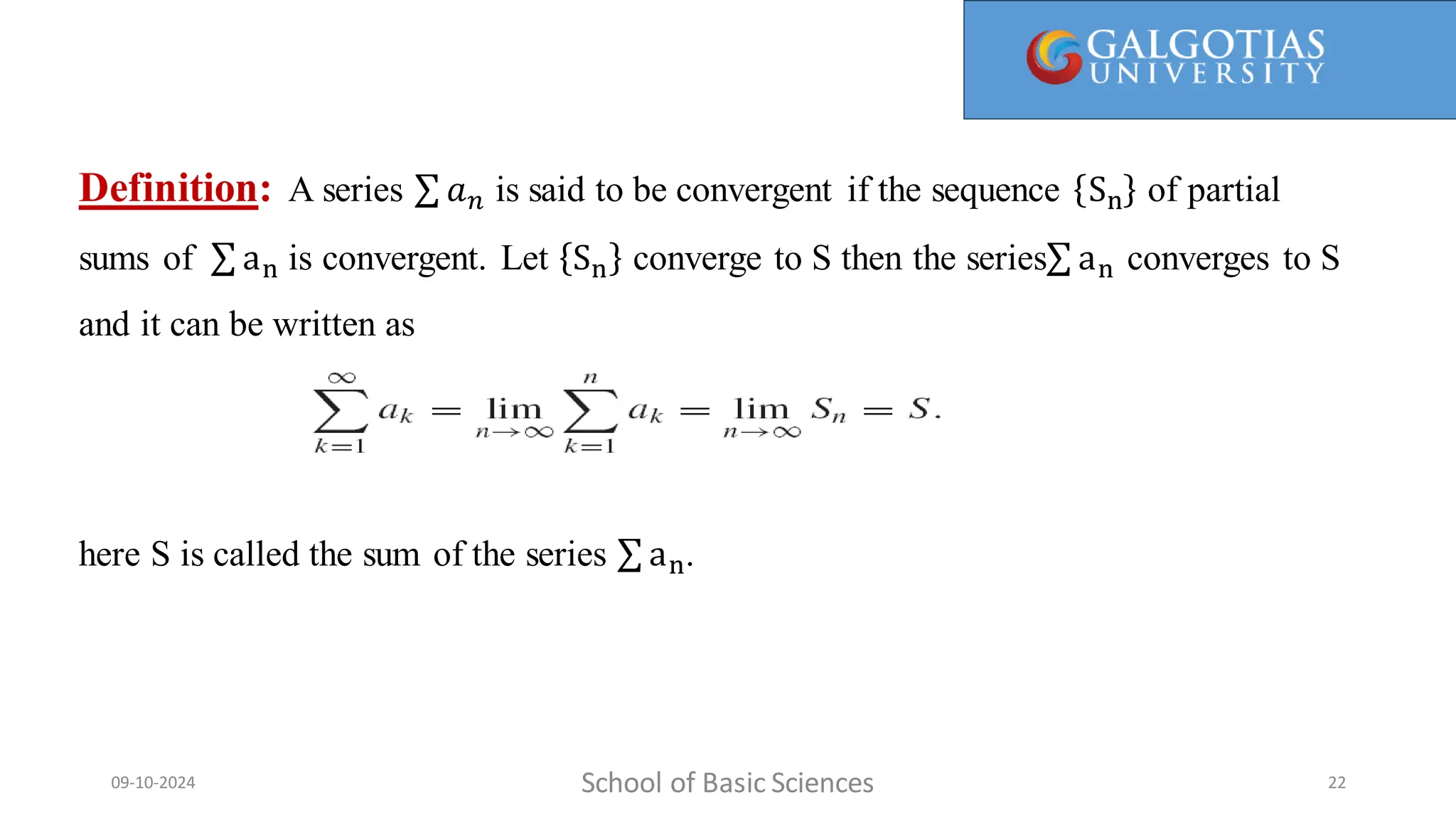 Definition: A series 𝑎𝑛 is said to be convergent if the sequence Sn of partial
sums of an is convergent. Let Sn converge to S then the series an converges to S
and it can be written as
here S is called the sum of the series an.
School of Basic Sciences
09-10-2024 22
 