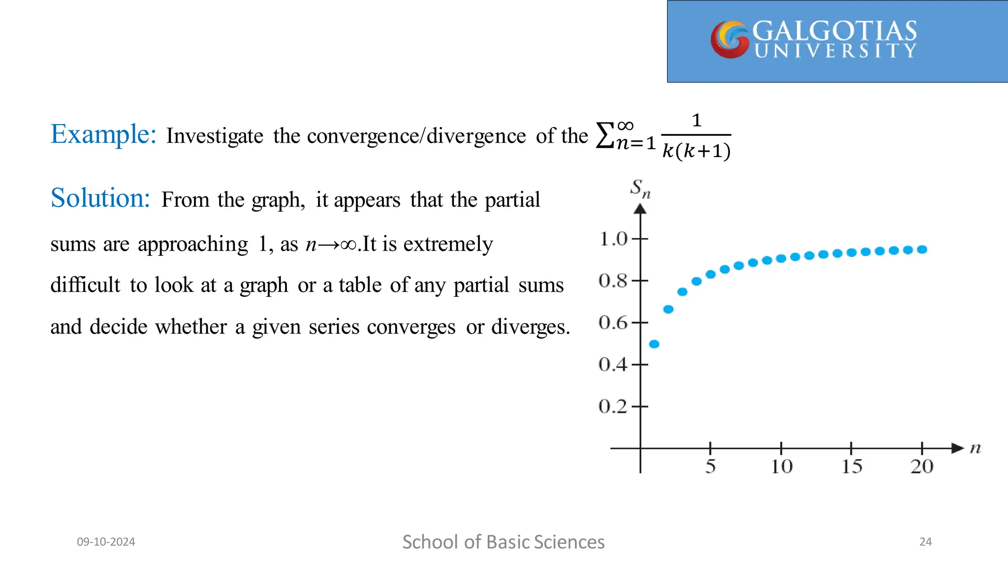 Example: Investigate the convergence/divergence of the 𝑛=1
∞ 1
𝑘(𝑘+1)
Solution: From the graph, it appears that the partial
sums are approaching 1, as n→∞.It is extremely
difficult to look at a graph or a table of any partial sums
and decide whether a given series converges or diverges.
School of Basic Sciences
09-10-2024 24
 