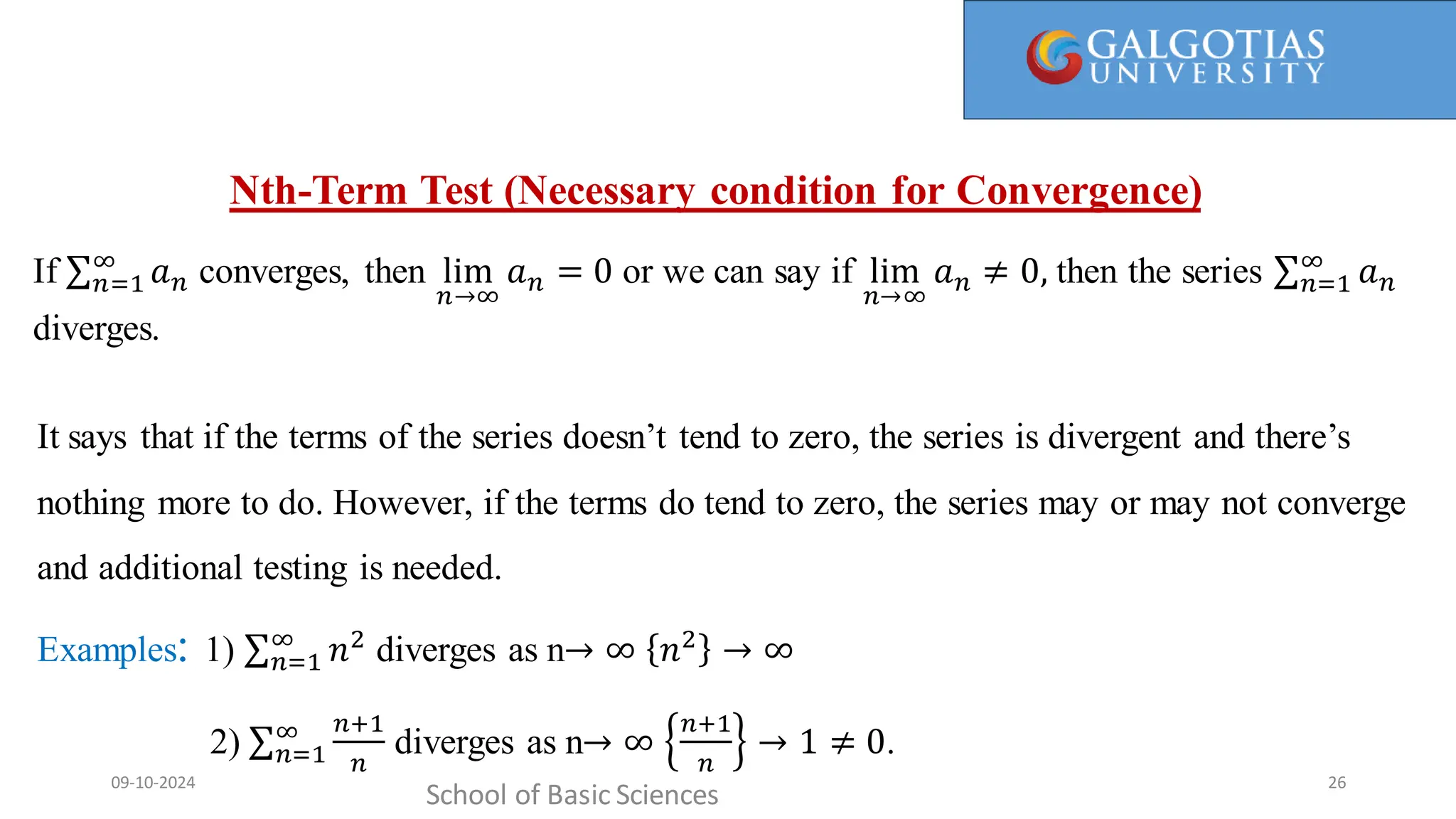 It says that if the terms don’t tend to zero, the series is divergent and there’s nothing more to do.
However, if the terms do tend to zero, the series may or may not converge and additionaltesting is needed.
Nth-Term Test (Necessary condition for Convergence)
School of Basic Sciences
09-10-2024 26
It says that if the terms of the series doesn’t tend to zero, the series is divergent and there’s
nothing more to do. However, if the terms do tend to zero, the series may or may not converge
and additional testing is needed.
Examples: 1) 𝑛=1
∞
𝑛2
diverges as n→ ∞ 𝑛2
→ ∞
2) 𝑛=1
∞ 𝑛+1
𝑛
diverges as n→ ∞
𝑛+1
𝑛
→ 1 ≠ 0.
If 𝑛=1
∞
𝑎𝑛 converges, then lim
𝑛→∞
𝑎𝑛 = 0 or we can say if lim
𝑛→∞
𝑎𝑛 ≠ 0, then the series 𝑛=1
∞
𝑎𝑛
diverges.
 