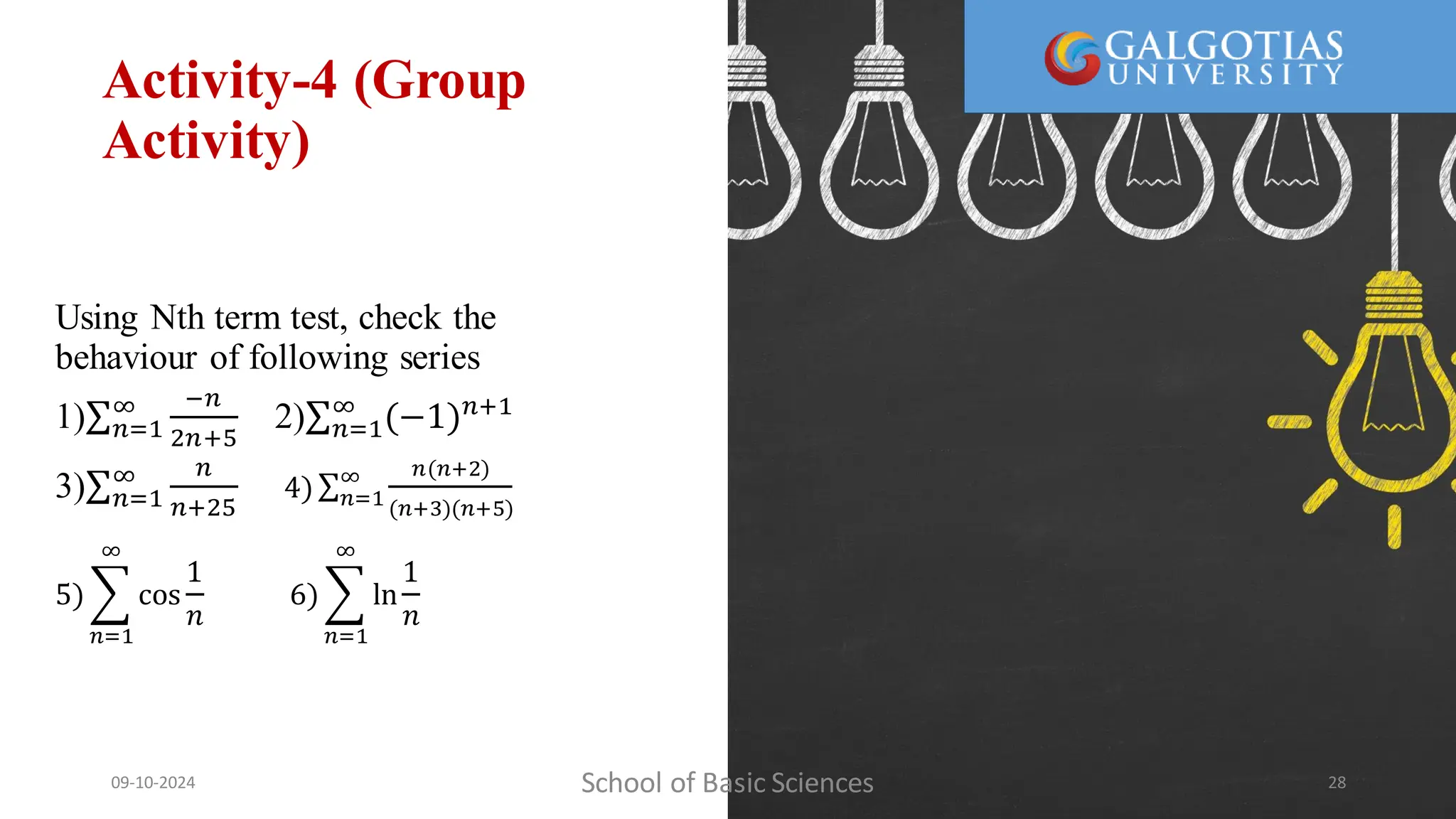 Activity-4 (Group
Activity)
Using Nth term test, check the
behaviour of following series
1) 𝑛=1
∞ −𝑛
2𝑛+5
2) 𝑛=1
∞
(−1)𝑛+1
3) 𝑛=1
∞ 𝑛
𝑛+25
4) 𝑛=1
∞ 𝑛(𝑛+2)
(𝑛+3)(𝑛+5)
5)
𝑛=1
∞
cos
1
𝑛
6)
𝑛=1
∞
ln
1
𝑛
School of Basic Sciences
09-10-2024 28
 