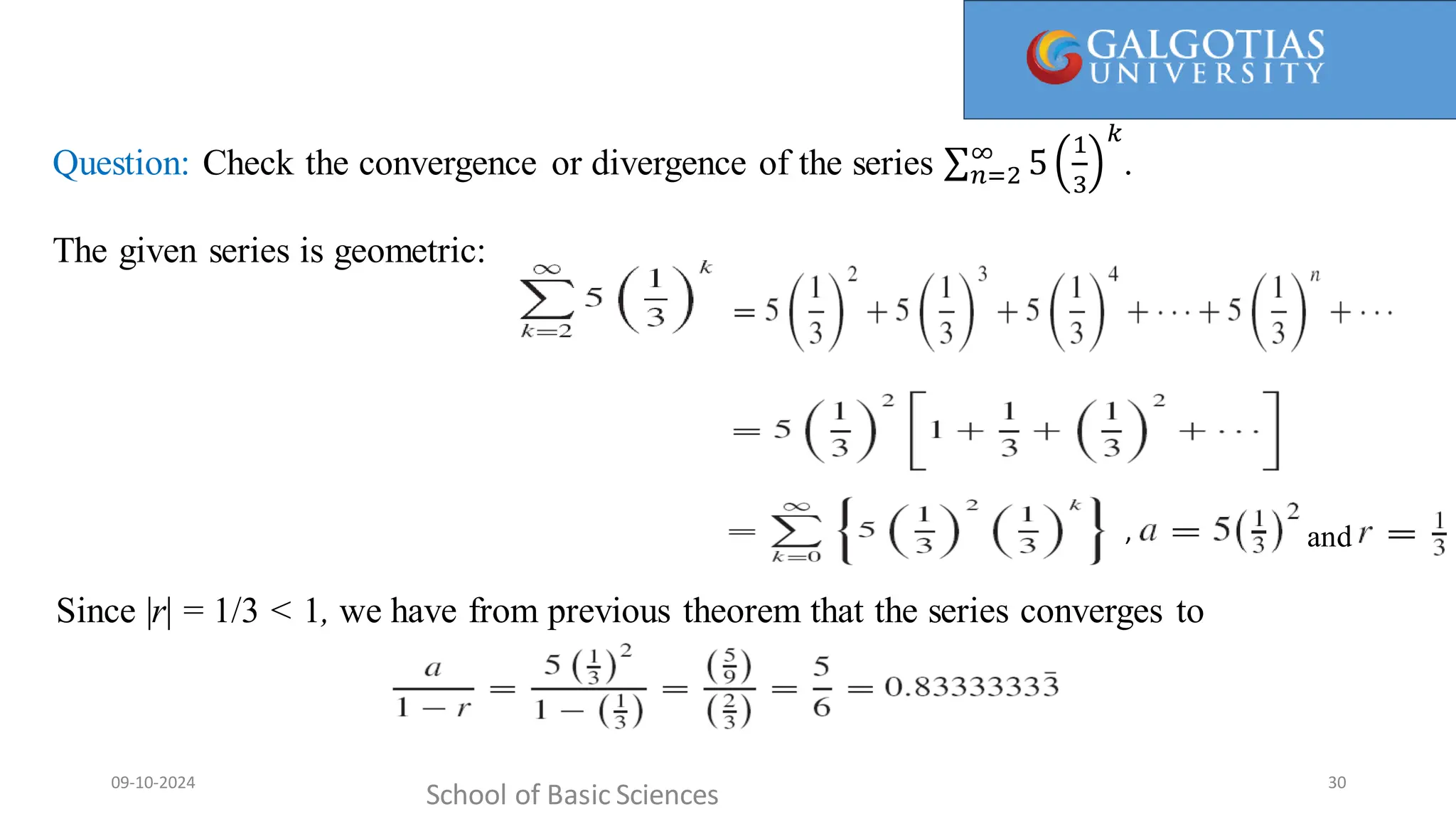 Every term in the partial sum is canceled by another term in the sum (the next term). For this reason, such a sum is referred to as
a telescopingsum (or collapsing sum).
Question: Check the convergence or divergence of the series 𝑛=2
∞
5
1
3
𝑘
.
The given series is geometric:
School of Basic Sciences
09-10-2024 30
Since |r| = 1/3 < 1, we have from previous theorem that the series converges to
, and
 