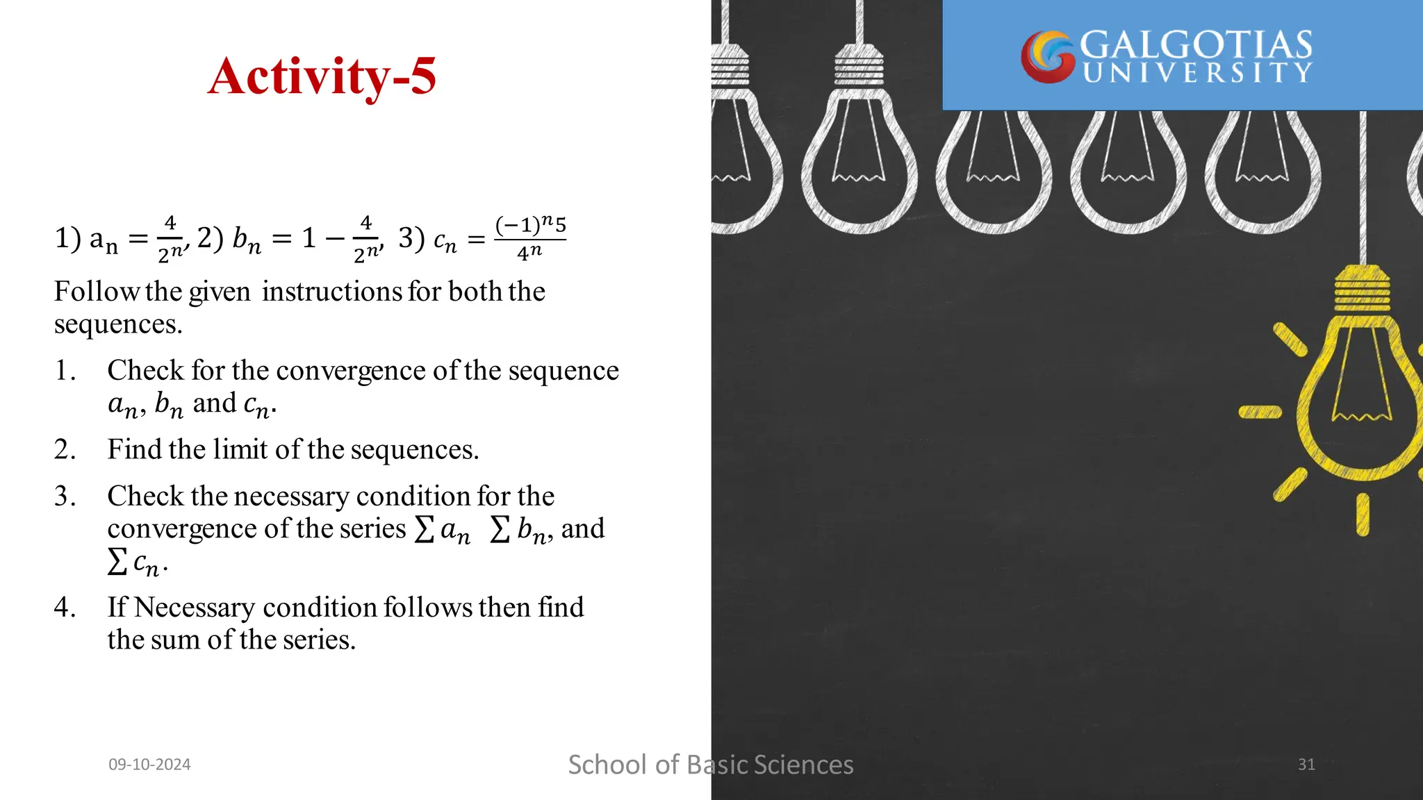 Activity-5
1) an =
4
2𝑛
, 2) 𝑏𝑛 = 1 −
4
2𝑛
, 3) 𝑐𝑛 =
(−1)𝑛5
4𝑛
Followthe given instructionsfor both the
sequences.
1. Check for the convergence of the sequence
𝑎𝑛, 𝑏𝑛 and 𝑐𝑛.
2. Find the limit of the sequences.
3. Check the necessary condition for the
convergence of the series 𝑎𝑛 𝑏𝑛, and
𝑐𝑛.
4. If Necessary condition follows then find
the sum of the series.
School of Basic Sciences
09-10-2024 31
 