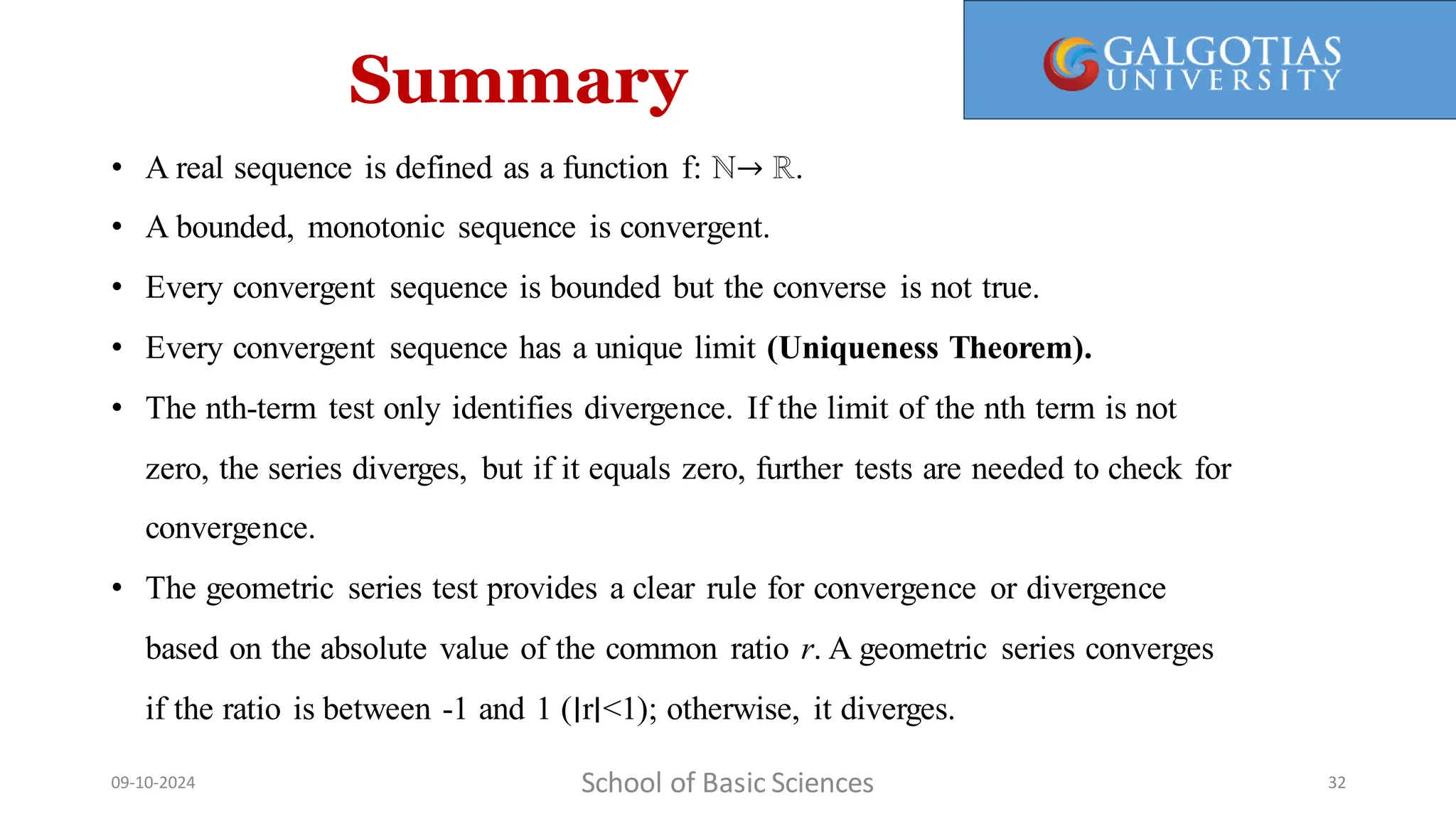 Summary
School of Basic Sciences
09-10-2024 32
• A real sequence is defined as a function f: ℕ→ ℝ.
• A bounded, monotonic sequence is convergent.
• Every convergent sequence is bounded but the converse is not true.
• Every convergent sequence has a unique limit (Uniqueness Theorem).
• The nth-term test only identifies divergence. If the limit of the nth term is not
zero, the series diverges, but if it equals zero, further tests are needed to check for
convergence.
• The geometric series test provides a clear rule for convergence or divergence
based on the absolute value of the common ratio r. A geometric series converges
if the ratio is between -1 and 1 (∣r∣<1); otherwise, it diverges.
 
