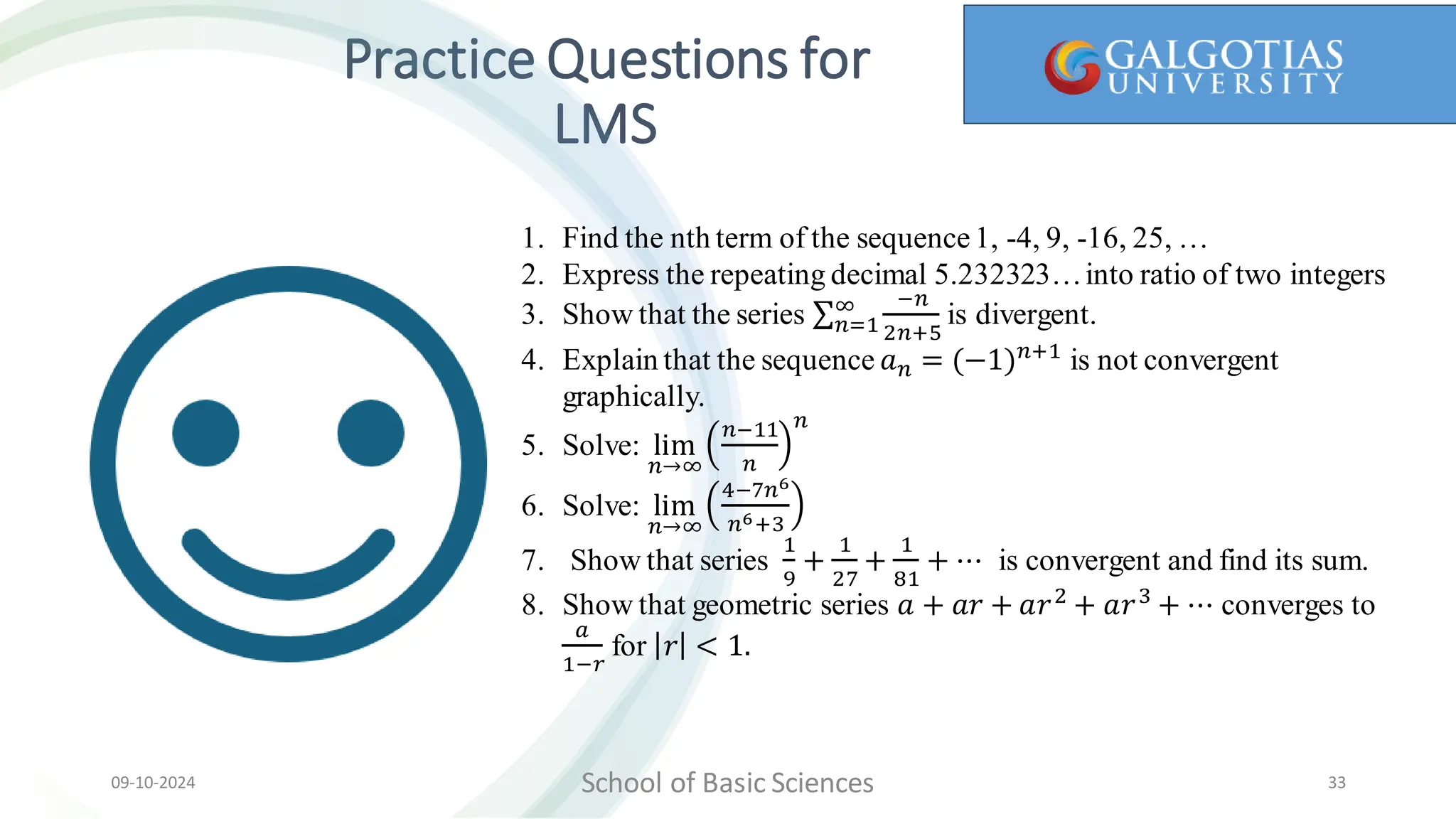 Practice Questions for
LMS
School of Basic Sciences
09-10-2024 33
1. Find the nth term of the sequence1, -4, 9, -16, 25, …
2. Express the repeating decimal 5.232323…into ratio of two integers
3. Show that the series 𝑛=1
∞ −𝑛
2𝑛+5
is divergent.
4. Explain that the sequence 𝑎𝑛 = (−1)𝑛+1
is not convergent
graphically.
5. Solve: lim
𝑛→∞
𝑛−11
𝑛
𝑛
6. Solve: lim
𝑛→∞
4−7𝑛6
𝑛6+3
7. Show that series
1
9
+
1
27
+
1
81
+ ⋯ is convergent and find its sum.
8. Show that geometric series 𝑎 + 𝑎𝑟 + 𝑎𝑟2
+ 𝑎𝑟3
+ ⋯ converges to
𝑎
1−𝑟
for 𝑟 < 1.
 