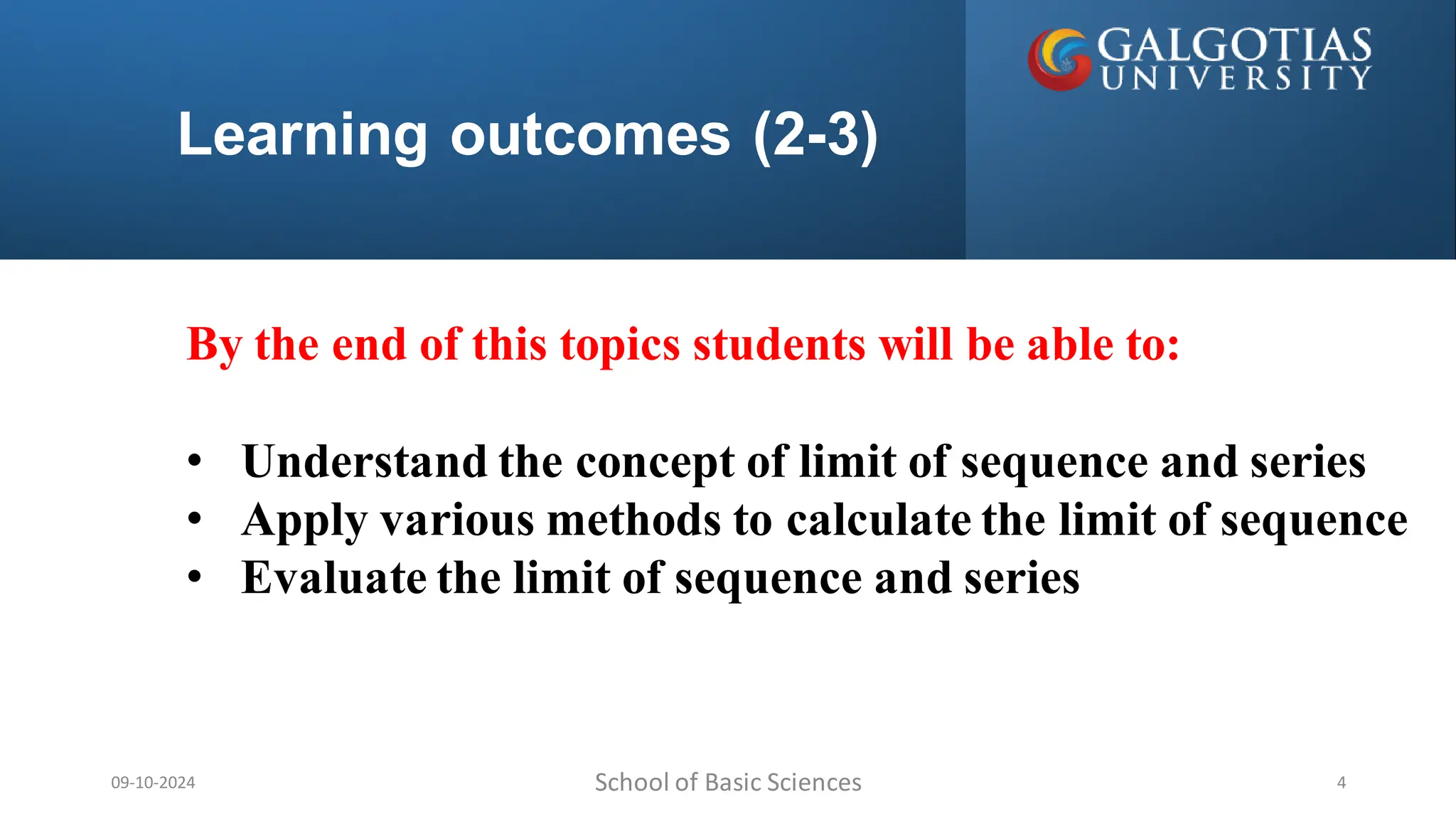 Learning outcomes (2-3)
School of Basic Sciences
09-10-2024 4
By the end of this topics students will be able to:
• Understand the concept of limit of sequence and series
• Apply various methods to calculate the limit of sequence
• Evaluate the limit of sequence and series
 