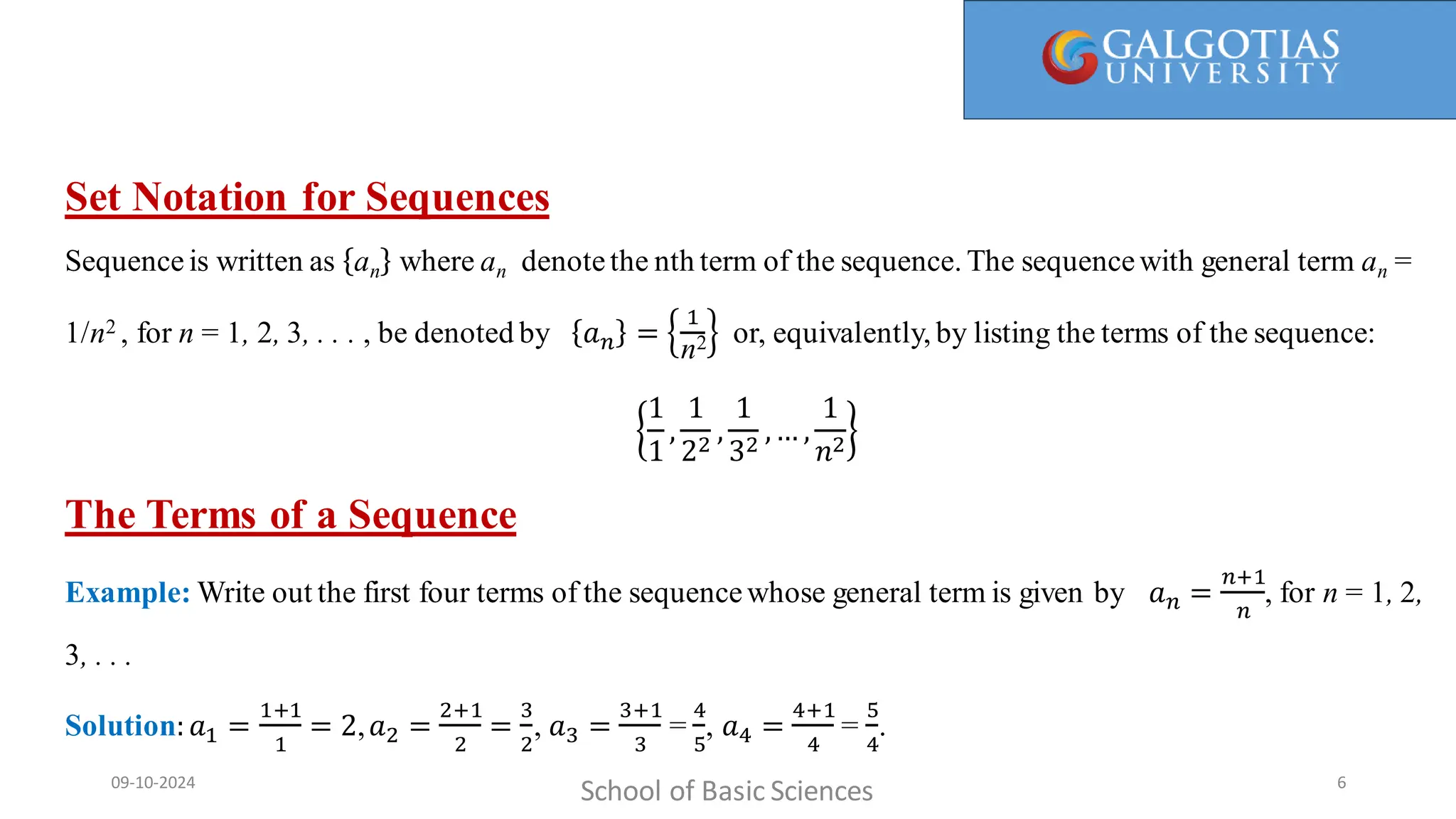 Here, 1/1 is called the first term, 1/2 is the second term, and so on. We call a(n) = 1/n the general term, since it gives a general
formula for computing all the terms of the sequence.
Set Notation for Sequences
Sequence is written as an where an denotethe nth term of the sequence. The sequencewith general term an =
1/n2 , for n = 1, 2, 3, . . . , be denoted by 𝑎𝑛 =
1
n2 or, equivalently, by listing the terms of the sequence:
1
1
,
1
22
,
1
32
,… ,
1
𝑛2
The Terms of a Sequence
Example: Write out the first four terms of the sequencewhose general term is given by 𝑎𝑛 =
𝑛+1
𝑛
, for n = 1, 2,
3, . . .
Solution:𝑎1 =
1+1
1
= 2,𝑎2 =
2+1
2
=
3
2
, 𝑎3 =
3+1
3
=
4
5
, 𝑎4 =
4+1
4
=
5
4
.
School of Basic Sciences
09-10-2024 6
 
