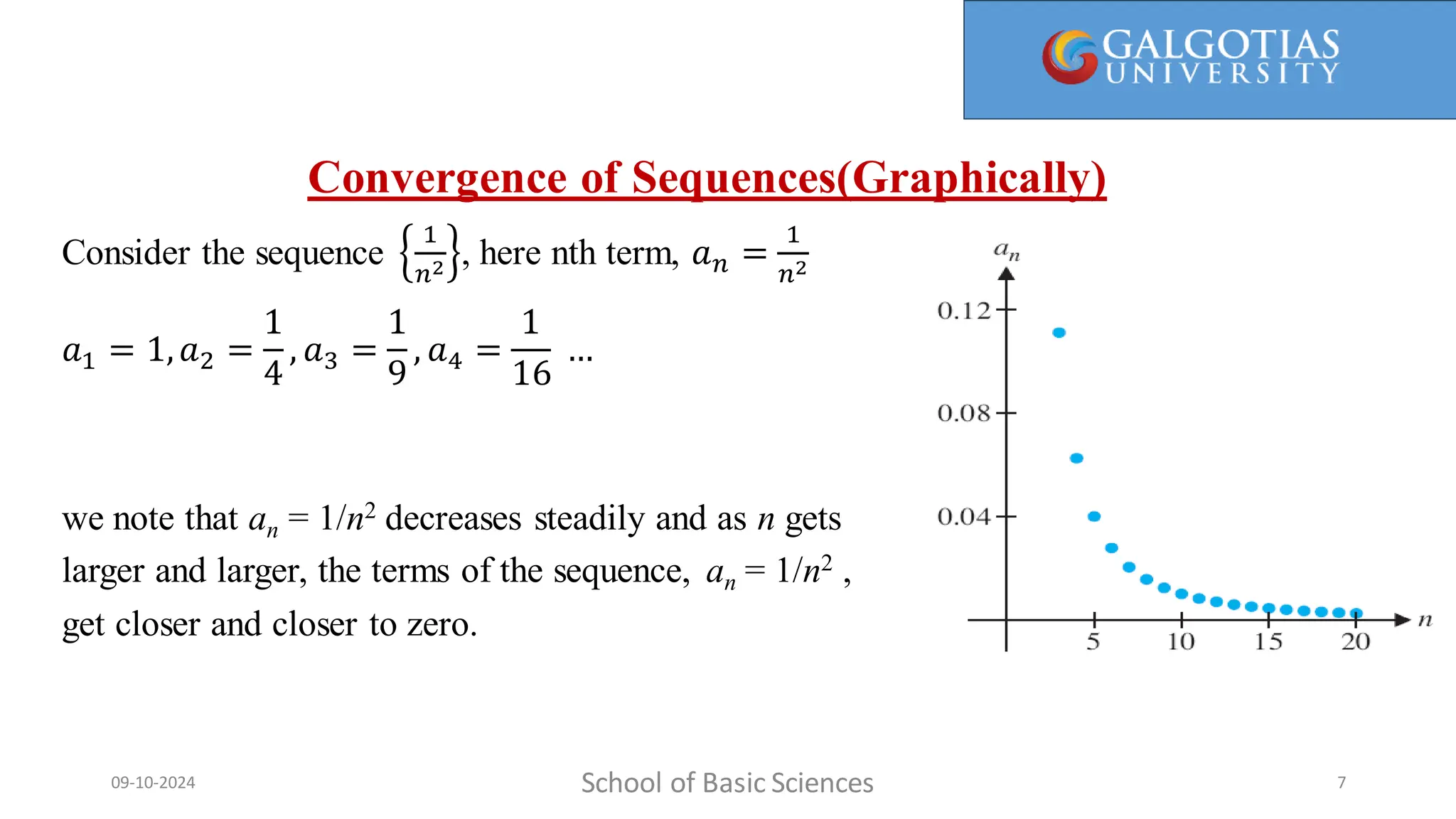 Convergence of Sequences(Graphically)
Consider the sequence
1
𝑛2 , here nth term, 𝑎𝑛 =
1
𝑛2
𝑎1 = 1,𝑎2 =
1
4
, 𝑎3 =
1
9
, 𝑎4 =
1
16
…
we note that an = 1/n2 decreases steadily and as n gets
larger and larger, the terms of the sequence, an = 1/n2 ,
get closer and closer to zero.
School of Basic Sciences
09-10-2024 7
 