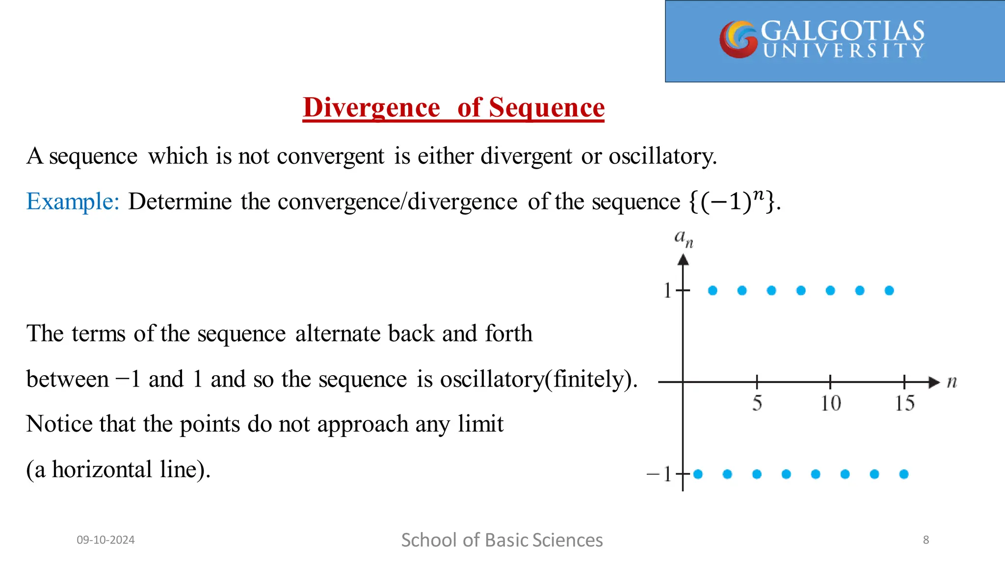 Here, 1/1 is called the first term, 1/2 is the second term, and so on. We call a(n) = 1/n the general term, since it gives a general
formula for computing all the terms of the sequence.
Divergence of Sequence
A sequence which is not convergent is either divergent or oscillatory.
Example: Determine the convergence/divergence of the sequence (−1)𝑛
.
The terms of the sequence alternate back and forth
between −1 and 1 and so the sequence is oscillatory(finitely).
Notice that the points do not approach any limit
(a horizontal line).
School of Basic Sciences
09-10-2024 8
 