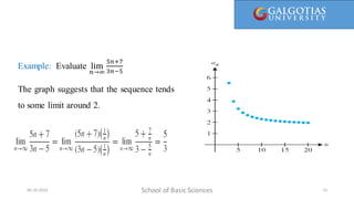 Here, 1/1 is called the first term, 1/2 is the second term, and so on. We call a(n) = 1/n the general term, since it gives a general
formula for computing all the terms of the sequence.
School of Basic Sciences
09-10-2024 15
Example: Evaluate lim
𝑛→∞
5𝑛+7
3𝑛−5
The graph suggests that the sequence tends
to some limit around 2.
 
