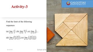 Activity-3
Find the limit of the following
sequences
(a) lim
𝑛→∞
−1
𝑛
, (b) lim
𝑛→∞
𝑛−1
𝑛
, (c) lim
𝑛→∞
5
𝑛2
,
(d) lim
𝑛→∞
4−7𝑛6
𝑛6+3
, (e) lim
𝑛→∞
2𝑛2+3
3𝑛2+5𝑛
School of Basic Sciences
09-10-2024 19
 