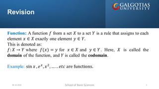 Revision
School of Basic Sciences
09-10-2024 2
Function: A function 𝑓 from a set 𝑋 to a set 𝑌 is a rule that assigns to each
element 𝑥 ∈ 𝑋 exactly one element 𝑦 ∈ 𝑌.
This is denoted as:
𝑓: 𝑋 → 𝑌 where 𝑓(𝑥) = 𝑦 for 𝑥 ∈ 𝑋 and 𝑦 ∈ 𝑌. Here, 𝑋 is called the
domain of the function, and 𝑌 is called the codomain.
Example: sin 𝑥 , 𝑒𝑥
,𝑥2
,… . .𝑒𝑡𝑐 are functions.
 