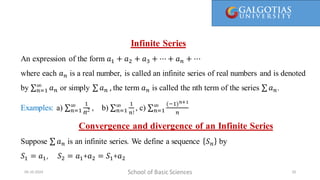 Infinite Series
An expression of the form 𝑎1 + 𝑎2 + 𝑎3 + ⋯ + 𝑎𝑛 + ⋯
where each 𝑎𝑛 is a real number, is called an infinite series of real numbers and is denoted
by 𝑛=1
∞
𝑎𝑛 or simply 𝑎𝑛 , the term 𝑎𝑛 is called the nth term of the series 𝑎𝑛.
Examples: a) 𝑛=1
∞ 1
n2 , b) 𝑛=1
∞ 1
𝑛!
, c) 𝑛=1
∞ (−1)𝑛+1
𝑛
Convergence and divergence of an Infinite Series
Suppose 𝑎𝑛 is an infinite series. We define a sequence 𝑆𝑛 by
𝑆1 = 𝑎1, 𝑆2 = 𝑎1+𝑎2 = 𝑆1+𝑎2
School of Basic Sciences
09-10-2024 20
 