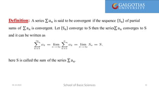 Definition: A series 𝑎𝑛 is said to be convergent if the sequence Sn of partial
sums of an is convergent. Let Sn converge to S then the series an converges to S
and it can be written as
here S is called the sum of the series an.
School of Basic Sciences
09-10-2024 22
 