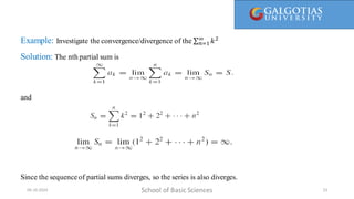 Example: Investigate the convergence/divergence of the 𝑛=1
∞
𝑘2
Solution: The nth partial sum is
and
Since the sequence of partial sums diverges, so the series is also diverges.
School of Basic Sciences
09-10-2024 23
 