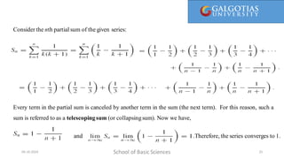 Every term in the partial sum is canceled by another term in the sum (the next term). For this reason, such a sum is referred to as
a telescopingsum (or collapsing sum).
Consider the nth partial sum of the given series:
School of Basic Sciences
09-10-2024 25
Every term in the partial sum is canceled by another term in the sum (the next term). For this reason, such a
sum is referred to as a telescopingsum (or collapsingsum). Now we have,
. .Therefore, the series converges to 1.
and
 