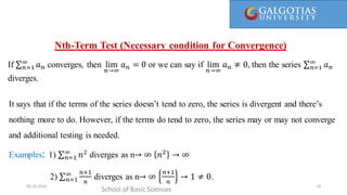 It says that if the terms don’t tend to zero, the series is divergent and there’s nothing more to do.
However, if the terms do tend to zero, the series may or may not converge and additionaltesting is needed.
Nth-Term Test (Necessary condition for Convergence)
School of Basic Sciences
09-10-2024 26
It says that if the terms of the series doesn’t tend to zero, the series is divergent and there’s
nothing more to do. However, if the terms do tend to zero, the series may or may not converge
and additional testing is needed.
Examples: 1) 𝑛=1
∞
𝑛2
diverges as n→ ∞ 𝑛2
→ ∞
2) 𝑛=1
∞ 𝑛+1
𝑛
diverges as n→ ∞
𝑛+1
𝑛
→ 1 ≠ 0.
If 𝑛=1
∞
𝑎𝑛 converges, then lim
𝑛→∞
𝑎𝑛 = 0 or we can say if lim
𝑛→∞
𝑎𝑛 ≠ 0, then the series 𝑛=1
∞
𝑎𝑛
diverges.
 