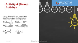 Activity-4 (Group
Activity)
Using Nth term test, check the
behaviour of following series
1) 𝑛=1
∞ −𝑛
2𝑛+5
2) 𝑛=1
∞
(−1)𝑛+1
3) 𝑛=1
∞ 𝑛
𝑛+25
4) 𝑛=1
∞ 𝑛(𝑛+2)
(𝑛+3)(𝑛+5)
5)
𝑛=1
∞
cos
1
𝑛
6)
𝑛=1
∞
ln
1
𝑛
School of Basic Sciences
09-10-2024 28
 