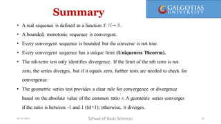 Summary
School of Basic Sciences
09-10-2024 32
• A real sequence is defined as a function f: ℕ→ ℝ.
• A bounded, monotonic sequence is convergent.
• Every convergent sequence is bounded but the converse is not true.
• Every convergent sequence has a unique limit (Uniqueness Theorem).
• The nth-term test only identifies divergence. If the limit of the nth term is not
zero, the series diverges, but if it equals zero, further tests are needed to check for
convergence.
• The geometric series test provides a clear rule for convergence or divergence
based on the absolute value of the common ratio r. A geometric series converges
if the ratio is between -1 and 1 (∣r∣<1); otherwise, it diverges.
 
