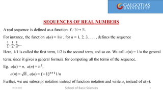 Here, 1/1 is called the first term, 1/2 is the second term, and so on. We call a(n) = 1/n the general term, since it gives a general
formula for computing all the terms of the sequence.
SEQUENCES OF REAL NUMBERS
A real sequence is defined as a function f : ℕ→ ℝ.
For instance, the function a(n) = 1/n , for n = 1, 2, 3, . . . , defines the sequence
Here, 1/1 is called the first term, 1/2 is the second term, and so on. We call a(n) = 1/n the general
term, since it gives a general formula for computing all the terms of the sequence.
Eg. a(n) = n, a(n) = 𝑛2
,
a(n) = 𝑛 , a(n) = (−1)𝑛+1
1/n
Further, we use subscript notation instead of function notation and write an instead of a(n).
School of Basic Sciences
09-10-2024 5
1
1
,
1
2
,
1
3
,…
 