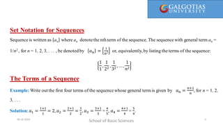 Here, 1/1 is called the first term, 1/2 is the second term, and so on. We call a(n) = 1/n the general term, since it gives a general
formula for computing all the terms of the sequence.
Set Notation for Sequences
Sequence is written as an where an denotethe nth term of the sequence. The sequencewith general term an =
1/n2 , for n = 1, 2, 3, . . . , be denoted by 𝑎𝑛 =
1
n2 or, equivalently, by listing the terms of the sequence:
1
1
,
1
22
,
1
32
,… ,
1
𝑛2
The Terms of a Sequence
Example: Write out the first four terms of the sequencewhose general term is given by 𝑎𝑛 =
𝑛+1
𝑛
, for n = 1, 2,
3, . . .
Solution:𝑎1 =
1+1
1
= 2,𝑎2 =
2+1
2
=
3
2
, 𝑎3 =
3+1
3
=
4
5
, 𝑎4 =
4+1
4
=
5
4
.
School of Basic Sciences
09-10-2024 6
 