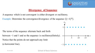 Here, 1/1 is called the first term, 1/2 is the second term, and so on. We call a(n) = 1/n the general term, since it gives a general
formula for computing all the terms of the sequence.
Divergence of Sequence
A sequence which is not convergent is either divergent or oscillatory.
Example: Determine the convergence/divergence of the sequence (−1)𝑛
.
The terms of the sequence alternate back and forth
between −1 and 1 and so the sequence is oscillatory(finitely).
Notice that the points do not approach any limit
(a horizontal line).
School of Basic Sciences
09-10-2024 8
 