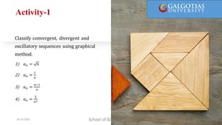 Activity-1
Classify convergent, divergent and
oscillatory sequences using graphical
method.
1) 𝑎𝑛 = 𝑛
2) 𝑎𝑛 =
1
𝑛
3) 𝑎𝑛 =
𝑛−1
𝑛
4) 𝑎𝑛 =
5
𝑛2
School of Basic Sciences
09-10-2024 9
 