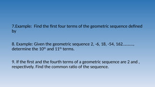 7.Example: Find the first four terms of the geometric sequence defined
by
8. Example: Given the geometric sequence 2, -6, 18, -54, 162……….,
determine the 10th
and 11th
terms.
9. If the first and the fourth terms of a geometric sequence are 2 and ,
respectively. Find the common ratio of the sequence.
 