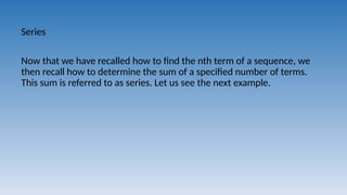 Series
Now that we have recalled how to find the nth term of a sequence, we
then recall how to determine the sum of a specified number of terms.
This sum is referred to as series. Let us see the next example.
 