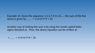 Example 10. Given the sequence 1,3,5,7,9,11,13,…, the sum of the five
terms is given by , , , , = 1+3+5+7+9 = 25.
Another way of writing this sum is by using the Greek capital letter
sigma denoted as . Thus, the above equation can be written as
= , , , , = 1+3+5+7+9 = 25.
 