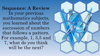Sequence: A Review
In your previous
mathematics subjects,
you learned about the
succession of numbers
that follows a pattern.
For example, 1, 3,5 and
7, what do you think
will be the next?
 