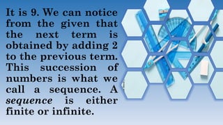 It is 9. We can notice
from the given that
the next term is
obtained by adding 2
to the previous term.
This succession of
numbers is what we
call a sequence. A
sequence is either
finite or infinite.
 
