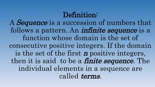 Definition:
A Sequence is a succession of numbers that
follows a pattern. An infinite sequence is a
function whose domain is the set of
consecutive positive integers. If the domain
is the set of the first n positive integers,
then it is said to be a finite sequence. The
individual elements in a sequence are
called terms.
 
