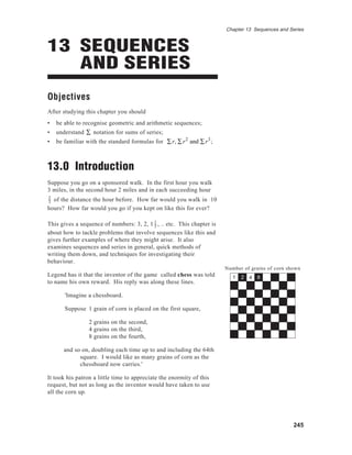 Chapter 13 Sequences and Series



13 SEQUENCES
   AND SERIES
Objectives
After studying this chapter you should
•   be able to recognise geometric and arithmetic sequences;
•   understand ∑ notation for sums of series;
•   be familiar with the standard formulas for ∑ r, ∑ r 2 and ∑ r 3 ;



13.0 Introduction
Suppose you go on a sponsored walk. In the first hour you walk
3 miles, in the second hour 2 miles and in each succeeding hour
2
3 of the distance the hour before. How far would you walk in 10
hours? How far would you go if you kept on like this for ever?

This gives a sequence of numbers: 3, 2, 1 1 , .. etc. This chapter is
                                          3
about how to tackle problems that involve sequences like this and
gives further examples of where they might arise. It also
examines sequences and series in general, quick methods of
writing them down, and techniques for investigating their
behaviour.
                                                                        Number of grains of corn shown
Legend has it that the inventor of the game called chess was told          1   2 4   8
to name his own reward. His reply was along these lines.

       'Imagine a chessboard.

       Suppose 1 grain of corn is placed on the first square,

                 2 grains on the second,
                 4 grains on the third,
                 8 grains on the fourth,

       and so on, doubling each time up to and including the 64th
             square. I would like as many grains of corn as the
             chessboard now carries.'

It took his patron a little time to appreciate the enormity of this
request, but not as long as the inventor would have taken to use
all the corn up.




                                                                                                   245
 
