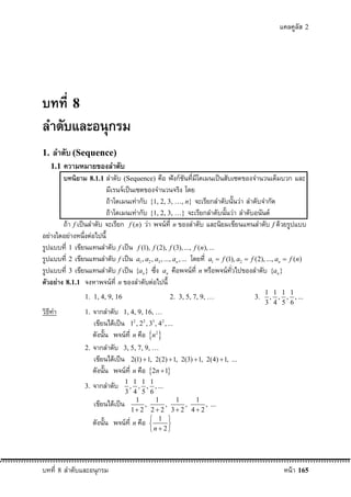 แคลคูลัส 2




บทที่ 8
ลําดับและอนุกรม
1.   ลําดับ (Sequence)
     1.1   ความหมายของลําดับ
        บทนิยาม 8.1.1 ลําดับ (Sequence) คือ ฟงกชันที่มีโดเมนเปนสับเซตของจํานวนเต็มบวก และ
                          มีเรนจเปนเซตของจํานวนจริง โดย
                          ถาโดเมนเทากับ {1, 2, 3, …, n} จะเรียกลําดับนันวา ลําดับจํากัด
                                                                           ้
                          ถาโดเมนเทากับ {1, 2, 3, …} จะเรียกลําดับนันวา ลําดับอนันต
                                                                        ้
        ถา f เปนลําดับ จะเรียก f (n) วา พจนที่ n ของลําดับ และนิยมเขียนแทนลําดับ f ดวยรูปแบบ
อยางใดอยางหนึ่งตอไปนี้
รูปแบบที่ 1 เขียนแทนลําดับ f เปน f (1), f (2), f (3), ..., f (n), ...
รูปแบบที่ 2 เขียนแทนลําดับ f เปน a , a , a , ..., a , ... โดยที่ a  f (1), a  f (2), ..., a  f (n)
                                       1       2           3             n               1             2            n

รูปแบบที่ 3 เขียนแทนลําดับ f เปน {a } ซึ่ง a คือพจนที่ n หรือพจนทั่วไปของลําดับ {a }
                                           n                       n                                               n

ตัวอยาง 8.1.1 จงหาพจนที่ n ของลําดับตอไปนี้
                                                                                                                1 1 1 1
                1. 1, 4, 9, 16                                         2. 3, 5, 7, 9, …                    3.    , , , , ...
                                                                                                                3 4 5 6
วิธีทํา         1. จากลําดับ 1, 4, 9, 16, …
                   เขียนไดเปน 1 , 2 , 3 , 4 , ...
                                   2       2       3           2


                   ดังนั้น พจนท่ี n คือ n           2


                2. จากลําดับ 3, 5, 7, 9, …
                   เขียนไดเปน 2(1)  1, 2(2)  1,                          2(3)  1, 2(4)  1, ...
                   ดังนั้น พจนท่ี n คือ 2n  1
                               1 1 1 1
                3. จากลําดับ    , , , , ...
                                 3 4 5 6
                     เขียนไดเปน 1 , 1 , 1 , 1 , ...
                                    1 2 2  2 3  2 4  2
                     ดังนั้น พจนท่ี n คือ  1 
                                                
                                           n  2




บทที่ 8 ลําดับและอนุกรม                                                                                                 หนา 165
 