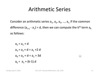 Arithmetic Series
Consider an arithmetic series a1, a2, a3, …, an. If the common
difference (ai+1 - a1) = d, then we can compute the kth term ak
as follows:
a2 = a1 + d
a3 = a2 + d = a1 +2 d
a4 = a3 + d = a1 + 3d
ak = a1 + (k-1).d
Tuesday, April 9, 2024 CSE 1107: Discrete Mathmatics, CSE, KUET 15
 
