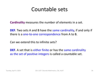 Countable sets
Cardinality measures the number of elements in a set.
DEF. Two sets A and B have the same cardinality, if and only if
there is a one-to-one correspondence from A to B.
Can we extend this to infinite sets?
DEF. A set that is either finite or has the same cardinality
as the set of positive integers is called a countable set.
Tuesday, April 9, 2024 CSE 1107: Discrete Mathmatics, CSE, KUET 34
 