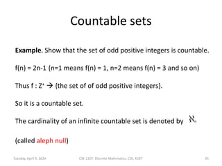 Countable sets
Example. Show that the set of odd positive integers is countable.
f(n) = 2n-1 (n=1 means f(n) = 1, n=2 means f(n) = 3 and so on)
Thus f : Z+  {the set of of odd positive integers}.
So it is a countable set.
The cardinality of an infinite countable set is denoted by
(called aleph null)
Tuesday, April 9, 2024 CSE 1107: Discrete Mathmatics, CSE, KUET 35
 